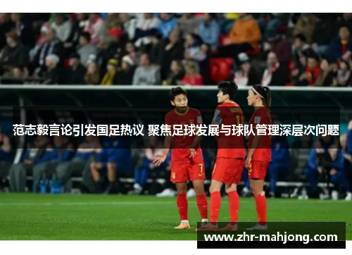 范志毅言论引发国足热议 聚焦足球发展与球队管理深层次问题 范志毅言论引发国足热议 聚焦足球发展与球队管理深层次问题