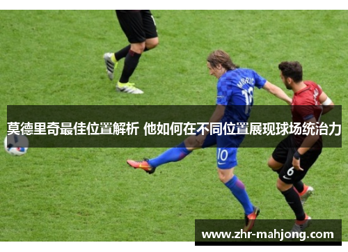 莫德里奇最佳位置解析 他如何在不同位置展现球场统治力 莫德里奇最佳位置解析 他如何在不同位置展现球场统治力