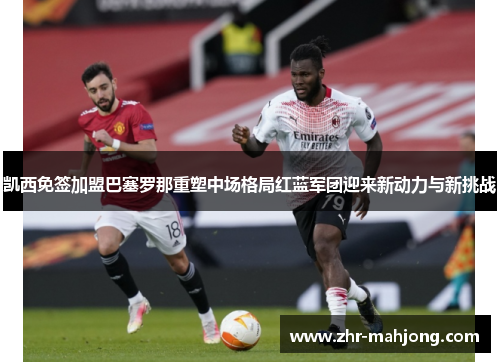 凯西免签加盟巴塞罗那重塑中场格局红蓝军团迎来新动力与新挑战